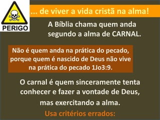 O carnal é quem sinceramente tenta
conhecer e fazer a vontade de Deus,
mas exercitando a alma.
Usa critérios errados:
... de viver a vida cristã na alma!
A Bíblia chama quem anda
segundo a alma de CARNAL.
Não é quem anda na prática do pecado,
porque quem é nascido de Deus não vive
na prática do pecado 1Jo3:9.
 