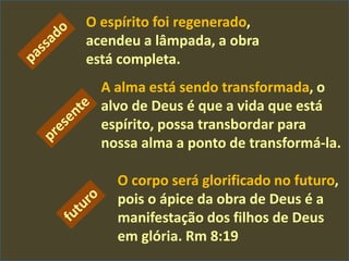 O corpo será glorificado no futuro,
pois o ápice da obra de Deus é a
manifestação dos filhos de Deus
em glória. Rm 8:19
O espírito foi regenerado,
acendeu a lâmpada, a obra
está completa.
A alma está sendo transformada, o
alvo de Deus é que a vida que está
espírito, possa transbordar para
nossa alma a ponto de transformá-la.
 