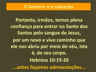Portanto, irmãos, temos plena
confiança para entrar no Santo dos
Santos pelo sangue de Jesus,
por um novo e vivo caminho que
ele nos abriu por meio do véu, isto
é, do seu corpo.
Hebreus 10:19-20
...antes façamos admoestações...
O homem e a salvação
 