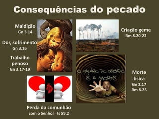 Consequências do pecado
Trabalho
penoso
Gn 3.17-19
Morte
física
Gn 2.17
Rm 6.23
Perda da comunhão
com o Senhor Is 59.2
Criação geme
Rm 8.20-22
Dor, sofrimento
Gn 3.16
Maldição
Gn 3.14
 