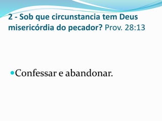 2 - Sob que circunstancia tem Deus
misericórdia do pecador? Prov. 28:13
Confessar e abandonar.
 