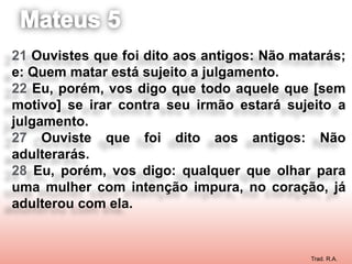 21 Ouvistes que foi dito aos antigos: Não matarás;
e: Quem matar está sujeito a julgamento.
22 Eu, porém, vos digo que todo aquele que [sem
motivo] se irar contra seu irmão estará sujeito a
julgamento.
27 Ouviste que foi dito aos antigos: Não
adulterarás.
28 Eu, porém, vos digo: qualquer que olhar para
uma mulher com intenção impura, no coração, já
adulterou com ela.


                                            Trad. R.A.
 