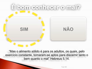 SIM                              NÃO



  “Mas o alimento sólido é para os adultos, os quais, pelo
exercício constante, tornaram-se aptos para discernir tanto o
             bem quanto o mal” Hebreus 5.14.

                                         Trad. NVI
 