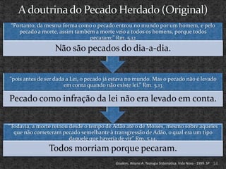 “Portanto, da mesma forma como o pecado entrou no mundo por um homem, e pelo
    pecado a morte, assim também a morte veio a todos os homens, porque todos
                               pecaram;” Rm. 5.12

                  Não são pecados do dia-a-dia.


“pois antes de ser dada a Lei, o pecado já estava no mundo. Mas o pecado não é levado
                       em conta quando não existe lei.” Rm. 5.13

Pecado como infração da lei não era levado em conta.

“Todavia, a morte reinou desde o tempo de Adão até o de Moisés, mesmo sobre aqueles
  que não cometeram pecado semelhante à transgressão de Adão, o qual era um tipo
                         daquele que haveria de vir” Rm. 5.14.
                Todos morriam porque pecaram.
                                           Grudem, Wayne A. Teologia Sistemática. Vida Nova - 1999. SP   14
 