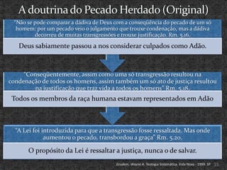 “Não se pode comparar a dádiva de Deus com a conseqüência do pecado de um só
  homem: por um pecado veio o julgamento que trouxe condenação, mas a dádiva
         decorreu de muitas transgressões e trouxe justificação. Rm. 5.16.

   Deus sabiamente passou a nos considerar culpados como Adão.



     “Conseqüentemente, assim como uma só transgressão resultou na
condenação de todos os homens, assim também um só ato de justiça resultou
         na justificação que traz vida a todos os homens” Rm. 5.18.
 Todos os membros da raça humana estavam representados em Adão



  “A Lei foi introduzida para que a transgressão fosse ressaltada. Mas onde
              aumentou o pecado, transbordou a graça” Rm. 5.20.

      O propósito da Lei é ressaltar a justiça, nunca o de salvar.
                                        Grudem, Wayne A. Teologia Sistemática. Vida Nova - 1999. SP   15
 