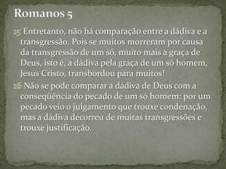 Entretanto, não há comparação entre a dádiva e a
transgressão. Pois se muitos morreram por causa
da transgressão de um só, muito mais a graça de
Deus, isto é, a dádiva pela graça de um só homem,
Jesus Cristo, transbordou para muitos!
 Não se pode comparar a dádiva de Deus com a
conseqüência do pecado de um só homem: por um
pecado veio o julgamento que trouxe condenação,
mas a dádiva decorreu de muitas transgressões e
trouxe justificação.
 