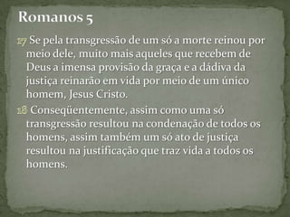 Se pela transgressão de um só a morte reinou por
meio dele, muito mais aqueles que recebem de
Deus a imensa provisão da graça e a dádiva da
justiça reinarão em vida por meio de um único
homem, Jesus Cristo.
 Conseqüentemente, assim como uma só
transgressão resultou na condenação de todos os
homens, assim também um só ato de justiça
resultou na justificação que traz vida a todos os
homens.
 