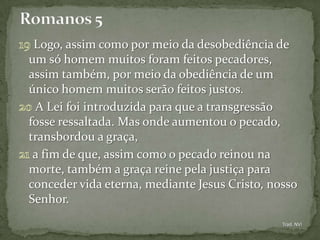 Logo, assim como por meio da desobediência de
um só homem muitos foram feitos pecadores,
assim também, por meio da obediência de um
único homem muitos serão feitos justos.
 A Lei foi introduzida para que a transgressão
fosse ressaltada. Mas onde aumentou o pecado,
transbordou a graça,
 a fim de que, assim como o pecado reinou na
morte, também a graça reine pela justiça para
conceder vida eterna, mediante Jesus Cristo, nosso
Senhor.
                                               Trad. NVI
 