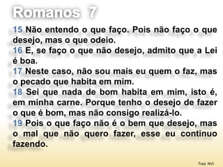 15 Não entendo o que faço. Pois não faço o que
desejo, mas o que odeio.
16 E, se faço o que não desejo, admito que a Lei
é boa.
17 Neste caso, não sou mais eu quem o faz, mas
o pecado que habita em mim.
18 Sei que nada de bom habita em mim, isto é,
em minha carne. Porque tenho o desejo de fazer
o que é bom, mas não consigo realizá-lo.
19 Pois o que faço não é o bem que desejo, mas
o mal que não quero fazer, esse eu continuo
fazendo.

                                           Trad. NVI
 