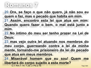 20 Ora, se faço o que não quero, já não sou eu
quem o faz, mas o pecado que habita em mim.
21 Assim, encontro esta lei que atua em mim:
Quando quero fazer o bem, o mal está junto a
mim.
22 No íntimo do meu ser tenho prazer na Lei de
Deus;
23 mas vejo outra lei atuando nos membros do
meu corpo, guerreando contra a lei da minha
mente, tornando-me prisioneiro da lei do pecado
que atua em meus membros.
24 Miserável homem que eu sou! Quem me
libertará do corpo sujeito a esta morte?
   C.f. Rm.7.14; 7.25; 2 Pd.2.19.          Trad. NVI
 