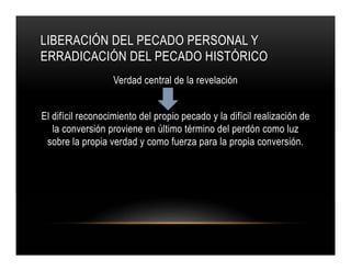 LIBERACIÓN DEL PECADO PERSONAL Y
ERRADICACIÓN DEL PECADO HISTÓRICO
Verdad central de la revelación
El difícil reconocimiento del propio pecado y la difícil realización de
la conversión proviene en último término del perdón como luz
sobre la propia verdad y como fuerza para la propia conversión.

 