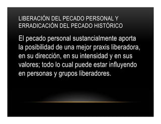 LIBERACIÓN DEL PECADO PERSONAL Y
ERRADICACIÓN DEL PECADO HISTÓRICO

El pecado personal sustancialmente aporta
la posibilidad de una mejor praxis liberadora,
en su dirección, en su intensidad y en sus
valores; todo lo cual puede estar influyendo
en personas y grupos liberadores.

 