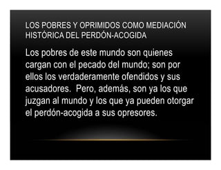 LOS POBRES Y OPRIMIDOS COMO MEDIACIÓN
HISTÓRICA DEL PERDÓN-ACOGIDA

Los pobres de este mundo son quienes
cargan con el pecado del mundo; son por
ellos los verdaderamente ofendidos y sus
acusadores. Pero, además, son ya los que
juzgan al mundo y los que ya pueden otorgar
el perdón-acogida a sus opresores.

 