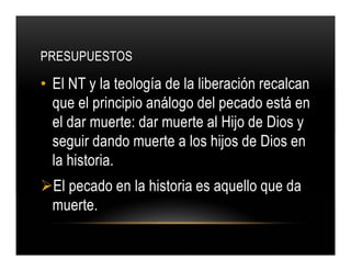 PRESUPUESTOS

• El NT y la teología de la liberación recalcan
que el principio análogo del pecado está en
el dar muerte: dar muerte al Hijo de Dios y
seguir dando muerte a los hijos de Dios en
la historia.
El pecado en la historia es aquello que da
muerte.

 