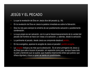 JESÚS Y EL PECADO
•

Lo que la revelación de Dios en Jesús dice del pecado (p,.18).

•

En la revelación de Dios en Jesús la palabra inmediata es sobre Ia Salvación.

•

Dios ha roto para siempre la simetría de ser posiblemente salvación o posiblemente
condenación.

•

Lo suyo propio es ser salvación, con lo cual el desenmascaramiento de la verdad del
pecado del hombre se hace con vistas a la salvación, y, además, desde la salvación.

•

Lo pertinente al pecado, desde Jesús se comprende desde el perdón.

•

En los evangelios, aparece la acogida de Jesús al pecador: perdón-acogida.

•

La acogida incluye y es más que la absolución. Es el amor primigenio de Jesús (y
de Dios) que sale a buscar al pecador, sin esperarle como juez, aunque fuese todo
lo justo y benévolo que se quiera; que muestra misericordia antes que justicia; que
ofrece dignidad y futuro a quien se siente sin posibilidades.

 
