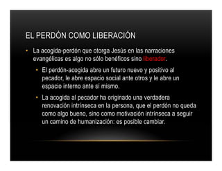 EL PERDÓN COMO LIBERACIÓN
• La acogida-perdón que otorga Jesús en las narraciones
evangélicas es algo no sólo benéficos sino liberador.
• El perdón-acogida abre un futuro nuevo y positivo al
pecador, le abre espacio social ante otros y le abre un
espacio interno ante sí mismo.
• La acogida al pecador ha originado una verdadera
renovación intrínseca en la persona, que el perdón no queda
como algo bueno, sino como motivación intrínseca a seguir
un camino de humanización: es posible cambiar.

 