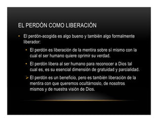 EL PERDÓN COMO LIBERACIÓN
• El perdón-acogida es algo bueno y también algo formalmente
liberador:
• El perdón es liberación de la mentira sobre sí mismo con la
cual el ser humano quiere oprimir su verdad.
• El perdón libera al ser humano para reconocer a Dios tal
cual es, es su esencial dimensión de gratuidad y parcialidad.
El perdón es un beneficio, pero es también liberación de la
mentira con que queremos ocultárnoslo, de nosotros
mismos y de nuestra visión de Dios.

 