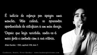 Allan Kardec – ESE, capítulo VIII, item 7.
É indício de esforço por apagar uma
mancha. Não cederá, se apresentar
oportunidade de satisfazer a um mau desejo.
Depois que haja resistido, sentir-se-á
mais forte e contente com a sua vitória.
C o n h e c e r, S e n t i r, Vi v e r K a r d e c - w w w. l u z d o e s p i r i t i s m o . c o m
 
