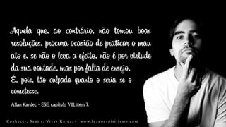 Allan Kardec – ESE, capítulo VIII, item 7.
Aquela que, ao contrário, não tomou boas
resoluções, procura ocasião de praticar o mau
ato e, se não o leva a efeito, não é por virtude
da sua vontade, mas por falta de ensejo.
C o n h e c e r, S e n t i r, Vi v e r K a r d e c - w w w. l u z d o e s p i r i t i s m o . c o m
É, pois, tão culpada quanto o seria se o
cometesse.
 