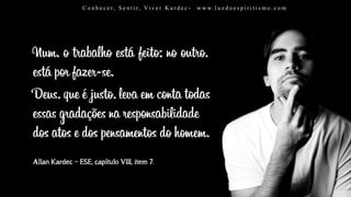 Allan Kardec – ESE, capítulo VIII, item 7.
Num, o trabalho está feito; no outro,
está por fazer-se.
Deus, que é justo, leva em conta todas
essas gradações na responsabilidade
dos atos e dos pensamentos do homem.
C o n h e c e r, S e n t i r, Vi v e r K a r d e c - w w w. l u z d o e s p i r i t i s m o . c o mC o n h e c e r, S e n t i r, Vi v e r K a r d e c - w w w. l u z d o e s p i r i t i s m o . c o m
 
