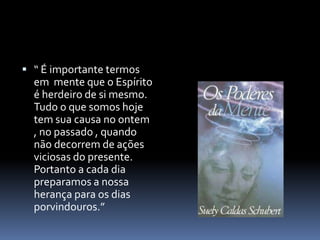  “ É importante termos
em mente que o Espírito
é herdeiro de si mesmo.
Tudo o que somos hoje
tem sua causa no ontem
, no passado , quando
não decorrem de ações
viciosas do presente.
Portanto a cada dia
preparamos a nossa
herança para os dias
porvindouros.”
 