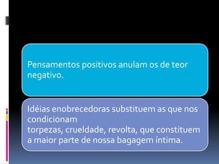 Pensamentos positivos anulam os de teor
negativo.
Idéias enobrecedoras substituem as que nos
condicionam
torpezas, crueldade, revolta, que constituem
a maior parte de nossa bagagem íntima.
 