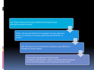467. Pode o homem eximir-se da influência dos Espíritos que
procuram arrastá-lo ao mal?
“Pode, visto que tais Espíritos só se apegam aos que, pelos seus
desejos, os chamam, ou aos que, pelos seus pensamentos, os
atraem.”
468. Renunciam às suas tentativas os Espíritos cuja influência a
vontade do homem repele?
“Que querias que fizessem? Quando nada
conseguem, abandonam o campo. Entretanto, ficam à espreita
de um momento propício, como o gato que tocaia o rato.”
 