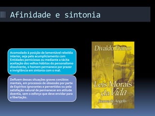 Afinidade e sintonia
Acomodado à posição de lamentável rebeldia
interior, seja pelo acumplíciamento com
Entidades perniciosas ou mediante a tácita
aceitação dos velhos hábitos do personalismo
dissolvente, o homem permanece por prazer
e invigilância em sintonia com o mal.
Defluem dessas situações graves conúbios
mentais, em processos de obsessão por parte
de Espíritos ignorantes e pervertidos ou pela
satisfação natural de permanecer em atitude
doentia, sem o esforço que deve envidar para
a libertação.
 