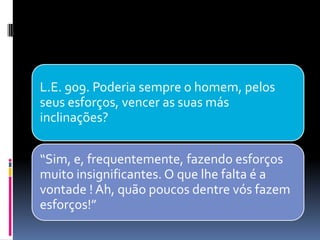 L.E. 909. Poderia sempre o homem, pelos
seus esforços, vencer as suas más
inclinações?
“Sim, e, frequentemente, fazendo esforços
muito insignificantes. O que lhe falta é a
vontade ! Ah, quão poucos dentre vós fazem
esforços!”
 