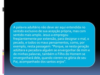 A palavra adultério não deve ser aqui entendida no
sentido exclusivo de sua acepção própria, mas com
sentido mais amplo. Jesus a empregou
freqüentemente por extensão, para designar o mal, o
pecado, e todos os maus pensamentos, como, por
exemplo, nesta passagem: “Porque, se nesta geração
adúltera e pecadora alguém se envergonhar de mim e
de minhas palavras, também o Filho do Homem se
envergonhará dele, quando vierem na glória de seu
Pai, acompanhado dos santos anjos”.
 