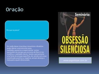 Oração
Por que na prece?
Em razão desse miraculoso mecanismo vibratório
poder alterar a estrutura da nossa
realidade, passamos a experimentar outras
expressões da energia que promana de Deus e nos
modifica a realidade interior. Sendo o pensamento
uma fonte de energia específica, de acordo com a sua
constituição positiva ou negativa, sempre alcança a
meta para a qual é direcionado. www.espiritizar.com.br
 