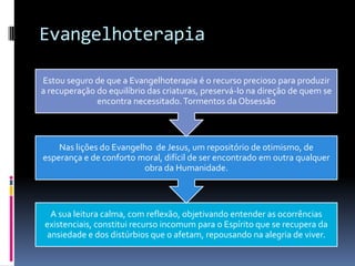 Evangelhoterapia
A sua leitura calma, com reflexão, objetivando entender as ocorrências
existenciais, constitui recurso incomum para o Espírito que se recupera da
ansiedade e dos distúrbios que o afetam, repousando na alegria de viver.
Nas lições do Evangelho de Jesus, um repositório de otimismo, de
esperança e de conforto moral, difícil de ser encontrado em outra qualquer
obra da Humanidade.
Estou seguro de que a Evangelhoterapia é o recurso precioso para produzir
a recuperação do equilíbrio das criaturas, preservá-lo na direção de quem se
encontra necessitado.Tormentos da Obsessão
 