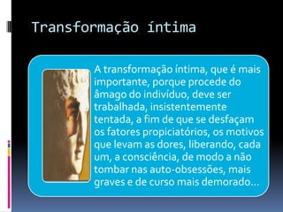 Transformação íntima
A transformação íntima, que é mais
importante, porque procede do
âmago do indivíduo, deve ser
trabalhada, insistentemente
tentada, a fim de que se desfaçam
os fatores propiciatórios, os motivos
que levam as dores, liberando, cada
um, a consciência, de modo a não
tombar nas auto-obsessões, mais
graves e de curso mais demorado...
 