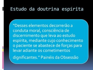 Estudo da doutrina espírita
“Desses elementos decorrerão a
conduta moral, consciência de
discernimento que leva ao estudo
espírita, mediante cujo conhecimento
o paciente se abastece de forças para
levar adiante os cometimentos
dignificantes.” Painéis da Obsessão
 
