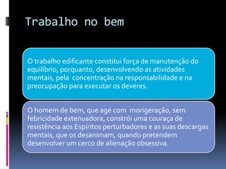 Trabalho no bem
O trabalho edificante constitui força de manutenção do
equilíbrio, porquanto, desenvolvendo as atividades
mentais, pela concentração na responsabilidade e na
preocupação para executar os deveres.
O homem de bem, que age com morigeração, sem
febricidade extenuadora, constrói uma couraça de
resistência aos Espíritos perturbadores e as suas descargas
mentais, que os desanimam, quando pretendem
desenvolver um cerco de alienação obsessiva.
 