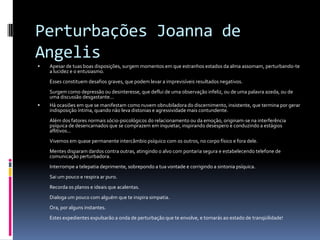 Perturbações Joanna de
Angelis
 Apesar de tuas boas disposições, surgem momentos em que estranhos estados da alma assomam, perturbando-te
a lucidez e o entusiasmo.
Esses constituem desafios graves, que podem levar a imprevisíveis resultados negativos.
Surgem como depressão ou desinteresse, que deflui de uma observação infeliz, ou de uma palavra azeda, ou de
uma discussão desgastante...
 Há ocasiões em que se manifestam como nuvem obnubiladora do discernimento, insistente, que termina por gerar
indisposição íntima, quando não leva distonias e agressividade mais contundente.
Além dos fatores normais sócio-psicológicos do relacionamento ou da emoção, originam-se na interferência
psíquica de desencarnados que se comprazem em inquietar, inspirando desespero e conduzindo a estágios
aflitivos...
Vivemos em quase permanente intercâmbio psíquico com os outros, no corpo físico e fora dele.
Mentes disparam dardos contra outras, atingindo o alvo com pontaria segura e estabelecendo telefone de
comunicação perturbadora.
Interrompe a telepatia deprimente, sobrepondo a tua vontade e corrigindo a sintonia psíquica.
Sai um pouco e respira ar puro.
Recorda os planos e ideais que acalentas.
Dialoga um pouco com alguém que te inspira simpatia.
Ora, por alguns instantes.
Estes expedientes expulsarão a onda de perturbação que te envolve, e tornarás ao estado de tranqüilidade!
 