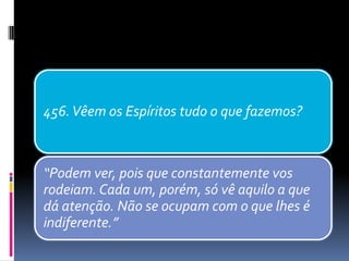 456.Vêem os Espíritos tudo o que fazemos?
“Podem ver, pois que constantemente vos
rodeiam. Cada um, porém, só vê aquilo a que
dá atenção. Não se ocupam com o que lhes é
indiferente.”
 