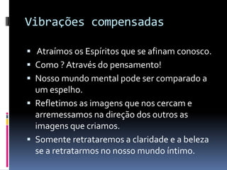 Vibrações compensadas
 Atraímos os Espíritos que se afinam conosco.
 Como ? Através do pensamento!
 Nosso mundo mental pode ser comparado a
um espelho.
 Refletimos as imagens que nos cercam e
arremessamos na direção dos outros as
imagens que criamos.
 Somente retrataremos a claridade e a beleza
se a retratarmos no nosso mundo íntimo.
 