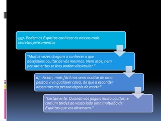 457. Podem os Espíritos conhecer os nossos mais
secretos pensamentos
“Muitas vezes chegam a conhecer o que
desejaríeis ocultar de vós mesmos. Nem atos, nem
pensamentos se lhes podem dissimular.”
a) - Assim, mais fácil nos seria ocultar de uma
pessoa viva qualquer coisa, do que a esconder
dessa mesma pessoa depois de morta?
“Certamente. Quando vos julgais muito ocultos, é
comum terdes ao vosso lado uma multidão de
Espíritos que vos observam.”
 