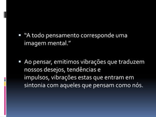  “A todo pensamento corresponde uma
imagem mental.”
 Ao pensar, emitimos vibrações que traduzem
nossos desejos, tendências e
impulsos, vibrações estas que entram em
sintonia com aqueles que pensam como nós.
 