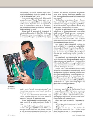 salí corriendo y llorando de la iglesia. Llegué al Me-       desistiera de la denuncia. Extraviaron el expediente
               tro Normal y me dirigí hacia Torre Blanca, me senté          varias veces. Tuve que ir en cuatro ocasiones y en
               en las escaleras y me puse a llorar.                         cada una de ellas era como si me hubieran agredido
                   El documento que trazó su perfil delincuencial           nuevamente”.
               agrega al respecto: “Nicolás Aguilar ataca con la                También hubo un careo entre el padre y el joven.
               ventaja de que su seguridad física no está en riesgo         “Tuve que decirle todo lo que me hizo, pero nunca
               y actúa por una desviación sexual sin importarle el          lo miré a la cara”. Después de aquello, al padre Nico-
               oficio. Es un hombre que abusa de su investidura,            lás lo trasladaron a la Segunda Vicaría. La ruta de la
               que delinque en función de que resulta honesto y             protección eclesiástica seguía su camino.
               respetable para la sociedad”.                                    El clérigo, recordó Joaquín en la café, estaba res-
                   ¿Hasta donde le alcanzaría la honestidad al              paldado por un abogado pagado por otros padres
               oriundo de Huehuetlán el Chico? Un día después               que lo conocían. “Ellos lo apoyaron e incluso, mu-
               de la agresión sexual contra Joaquín, el cura acudió         cha gente de la iglesia fue a declarar a su favor”.
               hasta su secundaria para advertirle: “No le digas a              El padre Nicolás, conocedor de que se aproxima-
                                                                            ba una acción penal en su contra, lanzó su última
                                                                            carta: invitó a Joaquín a vacacionar a Acapulco. No
                                                                            hubo respuesta y decidió largarse.
                                                                                Para entonces, según consta en la averiguación
                                                                            previa 46/DS/385/94–11, Nicolás fue citado el 20 de
                                                                            diciembre de 1995 en la Dirección General de Pre-
                                                                            vención y Tratamiento de Menores. No obstante,
                                                                            lejos de asumir su responsabilidad, Nicolás Aguilar
                                                                            demando por difamación y después “perdonó” a
                                                                            Joaquín.
                                                                                El cura le llamó “más amplio perdón” y se perdió
                                                                            varios años, hasta que después se sabría que también
                                                                            se le acusaba de violar sexualmente a 86 niños, 60 en
                                                                            Tehuacán, Puebla, y 26 en Los Ángeles, California,
                                                                            auque sólo se tiene conocimiento de seis denuncias:
                                                                            cuatro en Puebla y una en el DF.
                                                                                Joaquín sabe –y esa es su lucha judicial como
                                                                            parte de la Red de Sobrevivientes de Abuso Sexual
                                                                            por Sacerdotes (SNAP, por sus siglas en inglés)– que
                                                                            esos abusos sexuales fueron protegidos desde el po-
                                                                            der eclesiástico a finales de los años ochenta. Nor-
                                                             Jaime Boites




                                                                            berto Rivera, entonces obispo de Tehuacán, en pre-
                                                                            sunta complicidad con el cardenal Roger Mahony,
                                                                            arzobispo de Los Ángeles, urdió un plan para dar
                                                                            protección a Nicolás Aguilar Rivera.

Joaquín, el                                                                                        •••
denunciante.
               nadie o le voy a hacer lo mismo a tu hermano”, que           Parece claro que el calor de Huehuetlán el Chico
               para entonces tenía ocho años. Joaquín guardaría             y sus pecados escondidos bajo la cama son apenas
               silencio un mes más.                                         una pieza del rompecabezas. Nicolás sigue libre. Di-
                   El sólo hecho de denunciar penalmente a un               cen que lo han visto en Cuernavaca oficiando misa,
               cura de una violación podría colocar a la familia de         que un grupo de policías le pisa los talones, que si-
               Joaquín en medio de las descalificaciones.                   gue vendiendo sus cantos en casetes.
                   Incluso llegaron a escupirle cuando en la colo-             Quizá tiene razón su profesora, Concepción Za-
               nia se conoció de las acusaciones contra Nicolás, el         mora:
               cura.                                                           –¡Parece que quieren desaparecer a Nicolás!
                   La decisión de Joaquín arrancó con una denun-               –¿Usted cree?
               cia penal en la agencia 30 del Ministerio Público. “Al          –Sí, pero sabe una cosa … –dice mientras me
               principio me atendieron bien, pero después la mamá           acompaña a la puerta de su casa– a Nicolás sólo lo
               de uno de mis vecinos me ofreció dinero para que             puede desaparecer Dios. ¡Él sí es omnipotente!¶

34·emeequis	                                                                                                 16 de octubre de 2006
 