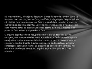 Da mesma forma, a inveja ou desprazer diante do bem de alguém, como se 
fosse um mal para nós, leva ao ódio, à calúnia, à alegria pela desgraça alheia 
e à tristeza frente ao seu sucesso. Gula e sensualidade também produzem 
outros vícios: cegueira espiritual, dureza de coração, apego a vida presente, 
e até mesmo perda da esperança na vida eterna e amor a si mesmo até o 
ponto do ódio a Deus e impenitência final. 
O orgulho espiritual induz-nos, por exemplo, a fugir daqueles que nos 
corrigem, mesmo quando eles têm a autoridade de fazê-lo e estão agindo 
com justiça; pode mesmo nos induzir a conservar um certo rancor contra 
estas autoridades. Quanto à gula espiritual, ela pode nos levar a desejar 
consolações sensíveis nos atos de piedade, ao ponto de buscarmos a nós 
mesmos mais do que a Deus. Do orgulho espiritual origina-se o falso 
misticismo. 
 