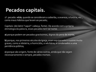 Pecados capitais. 
1º. pecado: vício, quando se consideram a soberba, a avareza, a luxúria, etc., 
como maus hábitos que levam ao pecado; 
Capitais: (do latim "caput": cabeça, fonte). De acordo com a própria 
etimologia da palavra, esses pecados tem tal nome: 
a) porque podem ser pecados gravíssimos, dignos da pena de morte; 
b) porque, nos primeiros séculos da Igreja, eram equiparados a outros muito 
graves, como a idolatria, o homicídio, o adultério, e condenados a uma 
penitência pública; 
c) porque são origem, fonte de vários outros, ainda que não sejam 
necessariamente e sempre, pecados mortais. 
 
