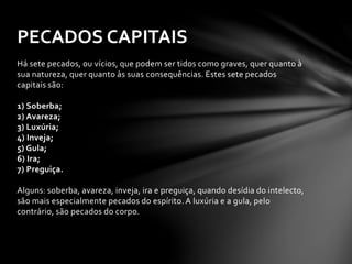 PECADOS CAPITAIS 
Há sete pecados, ou vícios, que podem ser tidos como graves, quer quanto à 
sua natureza, quer quanto às suas consequências. Estes sete pecados 
capitais são: 
1) Soberba; 
2) Avareza; 
3) Luxúria; 
4) Inveja; 
5) Gula; 
6) Ira; 
7) Preguiça. 
Alguns: soberba, avareza, inveja, ira e preguiça, quando desídia do intelecto, 
são mais especialmente pecados do espírito. A luxúria e a gula, pelo 
contrário, são pecados do corpo. 
 