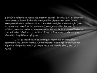 3. Luxúria: relativo ao apego aos prazeres sexuais. Sua vida passa a girar em 
torno do sexo. Se você vê um homem/mulher já pensa em sexo. Como 
exemplo da luxúria podemos citar: o adultério (traição) e a fornicação (sexo 
no namoro ou sexo fora do casamento), cobiçar a mulher/homem do 
próximo, a masturbação, o homossexualismo e lesbianismo, a zoofilia (sexo 
com animais). (2Pedro 2,13; Levítico 18, 20.22; Êxodo 20,17; Mateus 5,27; 
1Coríntios 6,15; Gênesis 38,9-10) 
4. Ira: quando brigamos a qualquer momento e com qualquer 
pessoa mesmo sem ter motivo. Quando guardamos mágoa ou rancor por 
alguém e não perdoamos as 70x7 que Jesus nos manda. (Mt 5,22; 21,12; 
23,27) 
 