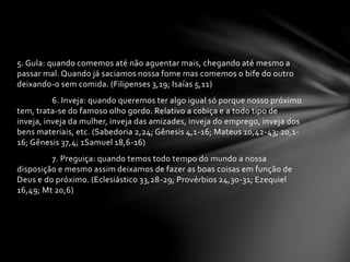 5. Gula: quando comemos até não aguentar mais, chegando até mesmo a 
passar mal. Quando já saciamos nossa fome mas comemos o bife do outro 
deixando-o sem comida. (Filipenses 3,19; Isaías 5,11) 
6. Inveja: quando queremos ter algo igual só porque nosso próximo 
tem, trata-se do famoso olho gordo. Relativo a cobiça e a todo tipo de 
inveja, inveja da mulher, inveja das amizades, inveja do emprego, inveja dos 
bens materiais, etc. (Sabedoria 2,24; Gênesis 4,1-16; Mateus 10,42-43; 20,1- 
16; Gênesis 37,4; 1Samuel 18,6-16) 
7. Preguiça: quando temos todo tempo do mundo a nossa 
disposição e mesmo assim deixamos de fazer as boas coisas em função de 
Deus e do próximo. (Eclesiástico 33,28-29; Provérbios 24,30-31; Ezequiel 
16,49; Mt 20,6) 
 