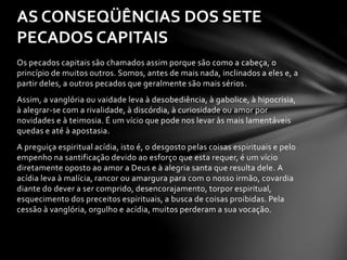 AS CONSEQÜÊNCIAS DOS SETE 
PECADOS CAPITAIS 
Os pecados capitais são chamados assim porque são como a cabeça, o 
princípio de muitos outros. Somos, antes de mais nada, inclinados a eles e, a 
partir deles, a outros pecados que geralmente são mais sérios. 
Assim, a vanglória ou vaidade leva à desobediência, à gabolice, à hipocrisia, 
à alegrar-se com a rivalidade, à discórdia, à curiosidade ou amor por 
novidades e à teimosia. É um vício que pode nos levar às mais lamentáveis 
quedas e até à apostasia. 
A preguiça espiritual acídia, isto é, o desgosto pelas coisas espirituais e pelo 
empenho na santificação devido ao esforço que esta requer, é um vício 
diretamente oposto ao amor a Deus e à alegria santa que resulta dele. A 
acídia leva à malícia, rancor ou amargura para com o nosso irmão, covardia 
diante do dever a ser comprido, desencorajamento, torpor espiritual, 
esquecimento dos preceitos espirituais, a busca de coisas proibidas. Pela 
cessão à vanglória, orgulho e acídia, muitos perderam a sua vocação. 
 