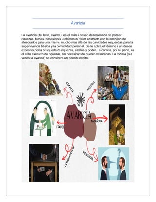 Avaricia
La avaricia (del latín, avaritia), es el afán o deseo desordenado de poseer
riquezas, bienes, posesiones u objetos de valor abstracto con la intención de
atesorarlos para uno mismo, mucho más allá de las cantidades requeridas para la
supervivencia básica y la comodidad personal. Se le aplica el término a un deseo
excesivo por la búsqueda de riquezas, estatus y poder. La codicia, por su parte, es
el afán excesivo de riquezas, sin necesidad de querer atesorarlas. La codicia (o a
veces la avaricia) se considera un pecado capital.
 