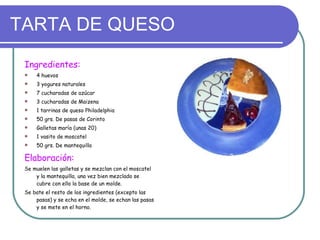 TARTA DE QUESO Ingredientes: 4 huevos 3 yogures naturales 7 cucharadas de azúcar 3 cucharadas de Maizena 1 tarrinas de queso Philadelphia 50 grs. De pasas de Corinto Galletas maría (unas 20) 1 vasito de moscatel 50 grs. De mantequilla Elaboración: Se muelen las galletas y se mezclan con el moscatel y la mantequilla, una vez bien mezclado se cubre con ello la base de un molde. Se bate el resto de los ingredientes (excepto las pasas) y se echa en el molde, se echan las pasas y se mete en el horno. 