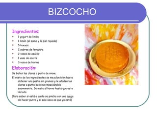 BIZCOCHO Ingredientes: 1 yogurt de limón 1 limón (el zumo y la piel rayada) 5 huevos 2 sobres de levadura 2 vasos de azúcar 1 vaso de aceite 3 vasos de harina Elaboración:   Se baten las claras a punto de nieve. El resto de los ingredientes se mezclan bien hasta obtener una pasta sin grumos y le añaden las claras a punto de nieve mezclándolo suavemente. Se mete al horno hasta que este dorado.  (Para saber si está a punto se pincha con una aguja de hacer punto y si sale seca es que ya está) 